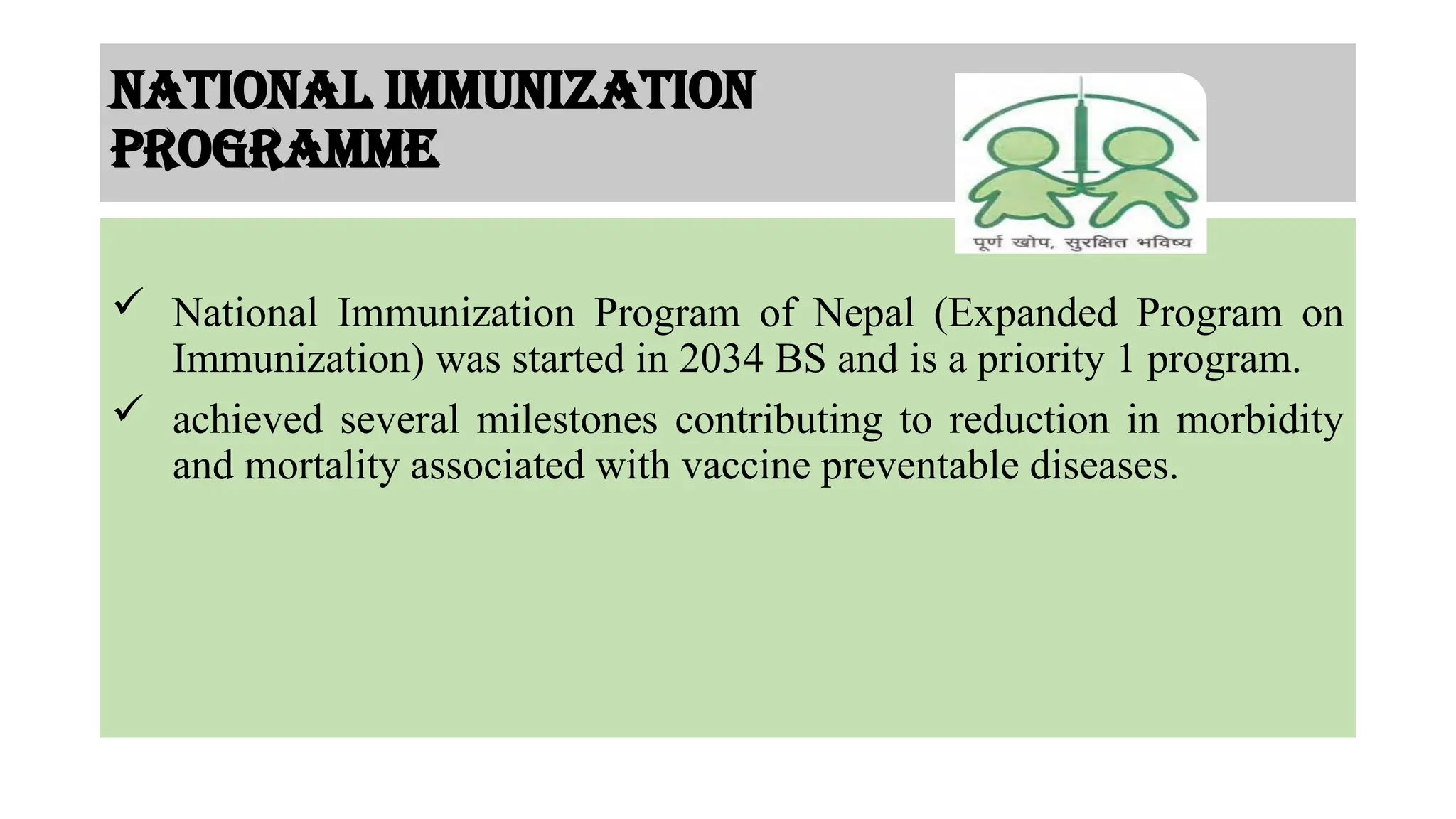 National immunization
programme
 National Immunization Program of Nepal (Expanded Program on
Immunization) was started in 2034 BS and is a priority 1 program.
 achieved several milestones contributing to reduction in morbidity
and mortality associated with vaccine preventable diseases.
 