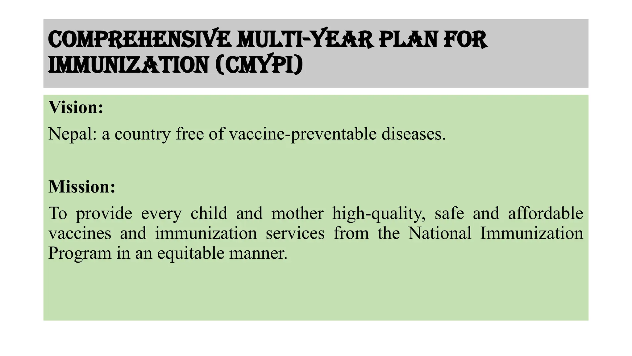 Comprehensive Multi-year plan for
immunization (cMYPI)
Vision:
Nepal: a country free of vaccine-preventable diseases.
Mission:
To provide every child and mother high-quality, safe and affordable
vaccines and immunization services from the National Immunization
Program in an equitable manner.
 