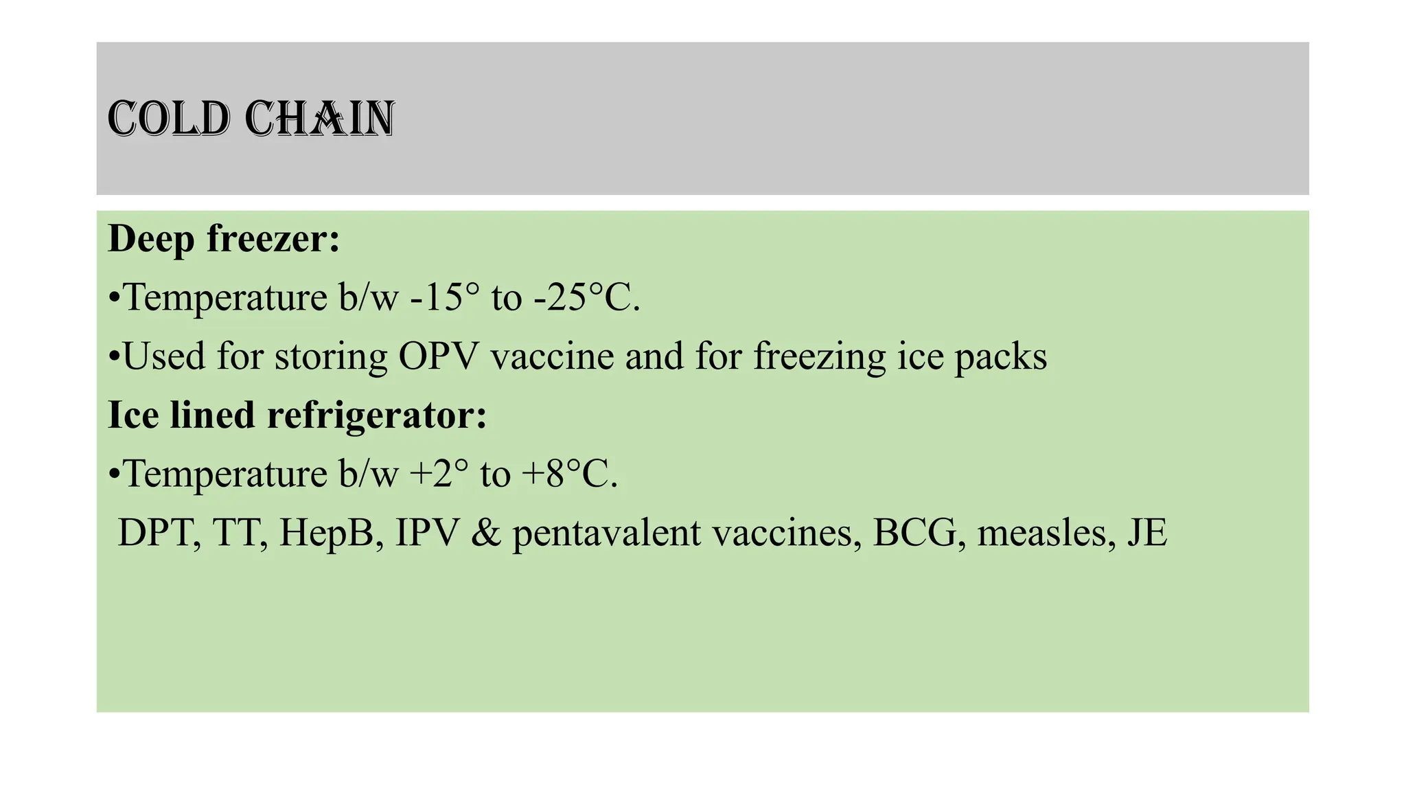 Cold chain
Deep freezer:
•Temperature b/w -15° to -25°C.
•Used for storing OPV vaccine and for freezing ice packs
Ice lined refrigerator:
•Temperature b/w +2° to +8°C.
DPT, TT, HepB, IPV & pentavalent vaccines, BCG, measles, JE
 