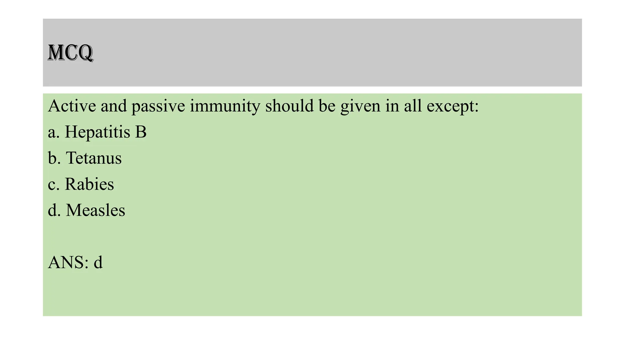 MCQ
Active and passive immunity should be given in all except:
a. Hepatitis B
b. Tetanus
c. Rabies
d. Measles
ANS: d
 