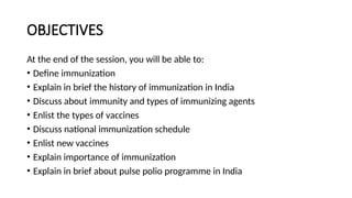 OBJECTIVES
At the end of the session, you will be able to:
• Define immunization
• Explain in brief the history of immunization in India
• Discuss about immunity and types of immunizing agents
• Enlist the types of vaccines
• Discuss national immunization schedule
• Enlist new vaccines
• Explain importance of immunization
• Explain in brief about pulse polio programme in India
 