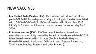 NEW VACCINES
• Inactivated Polio Vaccine (IPV): IPV has been introduced in UIP as
part of Global Polio end-game strategy, to mitigate the risk associated
with tOPV to bOPV switch. IPV was introduced in November 2015
initially in 6 states, which was expanded across the country by April
2016.
• Rotavirus vaccine (RVV): RVV has been introduced to reduce
mortality and morbidity caused by Rotavirus diarrhoea in March 2016.
It has been introduced in 11 states (Andhra Pradesh, Haryana,
Himachal Pradesh, Jharkhand, Odisha, Assam, Tripura, Rajasthan,
Tamil Nadu, Madhya Pradesh and Uttar Pradesh).
 