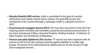 • Measles Rubella (MR) vaccine: India is committed to the goal of measles
elimination and rubella control and to achieve the goal MR vaccine was
introduced in the country through a campaign mode in a phased manner in
2017.
• Pneumococcal Conjugate Vaccine (PCV): PCV has been launched in May 2017 for
reducing Infant mortality and morbidity caused by pneumococcal pneumonia. It
has been introduced in Bihar, Himachal Pradesh, Madhya Pradesh, 19 districts of
Uttar Pradesh and 18 districts of Rajasthan.
• Tetanus and adult diphtheria (Td) vaccine: TT vaccine has been replaced with Td
vaccine in UIP to limit the waning immunity against diphtheria in older age
groups. Td vaccine to be administered to adolescents at 10 and 16 years of age
and to pregnant women.
 