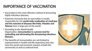 IMPORTANCE OF VACCINATION
• Vaccination is the most effective method of preventing
highly infectious diseases.
• Extensive immunity due to vaccination is mostly
responsible for the world-wide eradication of small pox
and the restraint of diseases like Polio, Measles and
Tetanus from a large part of the world.
• According to the World Health
Organisation, immunisation is a proven tool for
controlling and eliminating life-threatening infectious
diseases.
• The benefits of immunisation are not limited to
improvements in health and life expectancy but also
have the social and economic impacts at both the
community as well as national level.
 