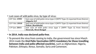 • Last cases of wild polio virus, by type of virus:
• In 2014, India was declared polio-free.
• To prevent the virus from coming to India, the government has since March
2014 made the Oral Polio Vaccination (OPV) mandatory for those travelling
between India and polio-affected countries, such as Afghanistan, Nigeria,
Pakistan, Ethiopia, Kenya, Somalia, Syria and Cameroon.
 