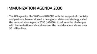 IMMUNIZATION AGENDA 2030
• The UN agencies like WHO and UNICEF, with the support of countries
and partners, have endorsed a new global vision and strategy, called
the Immunization Agenda 2030 (IA2030), to address the challenges
with immunization and vaccines over the next decade and save over
50 million lives.
 