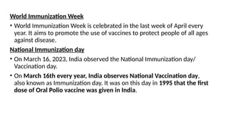 World Immunization Week
• World Immunization Week is celebrated in the last week of April every
year. It aims to promote the use of vaccines to protect people of all ages
against disease.
National Immunization day
• On March 16, 2023, India observed the National Immunization day/
Vaccination day.
• On March 16th every year, India observes National Vaccination day,
also known as Immunization day. It was on this day in 1995 that the first
dose of Oral Polio vaccine was given in India.
 