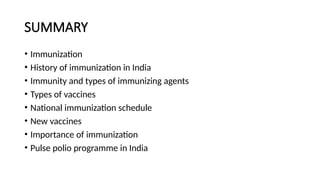 SUMMARY
• Immunization
• History of immunization in India
• Immunity and types of immunizing agents
• Types of vaccines
• National immunization schedule
• New vaccines
• Importance of immunization
• Pulse polio programme in India
 