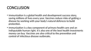 CONCLUSION
• Immunization is a global health and development success story,
saving millions of lives every year. Vaccines reduce risks of getting a
disease by working with your body’s natural defences to build
protection.
• Immunization is a key component of primary health care and an
indisputable human right. It’s also one of the best health investments
money can buy. Vaccines are also critical to the prevention and
control of infectious disease outbreaks.
 
