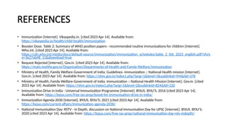 REFERENCES
• Immunization [Internet]. Vikaspedia.in. [cited 2023 Apr 14]. Available from:
https://vikaspedia.in/health/child-health/immunization
• Booster Dose. Table 2: Summary of WHO position papers - recommended routine immunizations for children [Internet].
Who.int. [cited 2023 Apr 14]. Available from:
https://cdn.who.int/media/docs/default-source/immunization/immunization_schedules/table_2_feb_2023_english.pdf?sfvrs
n=3e27ab48_11&download=true
• Request Rejected [Internet]. Gov.in. [cited 2023 Apr 14]. Available from:
https://main.mohfw.gov.in/Organisation/Departments-of-Health-and-Family-Welfare/immunization
• Ministry of Health, Family Welfare-Government of India. Guidelines- immunization :: National Health mission [Internet].
Gov.in. [cited 2023 Apr 14]. Available from: https://nhm.gov.in/index1.php?lang=1&level=3&sublinkid=944&lid=378
• Ministry of Health, Family Welfare-Government of India. Immunization :: National Health Mission [Internet]. Gov.in. [cited
2023 Apr 14]. Available from: https://nhm.gov.in/index1.php?lang=1&level=2&sublinkid=824&lid=220
• Immunisation Drive in India - Universal Immunization Programme [Internet]. BYJUS. BYJU’S; 2016 [cited 2023 Apr 14].
Available from: https://byjus.com/free-ias-prep/boost-for-immunisation-drive-in-india/
• Immunization Agenda 2030 [Internet]. BYJUS. BYJU’S; 2021 [cited 2023 Apr 14]. Available from:
https://byjus.com/current-affairs/immunization-agenda-2030/
• National Immunisation Day: RSTV - In Depth, discussion on National Immunisation Day for UPSC [Internet]. BYJUS. BYJU’S;
2020 [cited 2023 Apr 14]. Available from: https://byjus.com/free-ias-prep/national-immunisation-day-rstv-indepth/
 