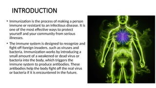 INTRODUCTION
• Immunization is the process of making a person
immune or resistant to an infectious disease. It is
one of the most effective ways to protect
yourself and your community from serious
illnesses.
• The immune system is designed to recognize and
fight off foreign invaders, such as viruses and
bacteria. Immunization works by introducing a
small amount of a weakened or dead virus or
bacteria into the body, which triggers the
immune system to produce antibodies. These
antibodies help the body fight off the real virus
or bacteria if it is encountered in the future.
 