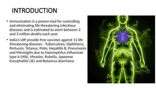 INTRODUCTION
• Immunization is a proven tool for controlling
and eliminating life-threatening infectious
diseases and is estimated to avert between 2
and 3 million deaths each year.
• India’s UIP provide free vaccines against 11 life
threatening diseases - Tuberculosis, Diphtheria,
Pertussis, Tetanus, Polio, Hepatitis B, Pneumonia
and Meningitis due to Haemophilus Influenzae
type b (Hib), Measles, Rubella, Japanese
Encephalitis (JE) and Rotavirus diarrhoea.
 