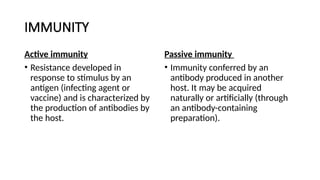 IMMUNITY
Active immunity
• Resistance developed in
response to stimulus by an
antigen (infecting agent or
vaccine) and is characterized by
the production of antibodies by
the host.
Passive immunity
• Immunity conferred by an
antibody produced in another
host. It may be acquired
naturally or artificially (through
an antibody-containing
preparation).
 