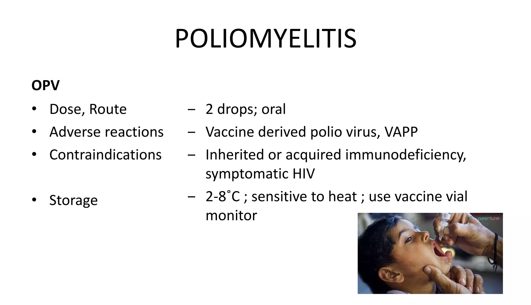 POLIOMYELITIS
OPV
• Dose, Route
• Adverse reactions
• Contraindications
• Storage
‒ 2 drops; oral
‒ Vaccine derived polio virus, VAPP
‒ Inherited or acquired immunodeficiency,
symptomatic HIV
‒ 2-8˚C ; sensitive to heat ; use vaccine vial
monitor
 
