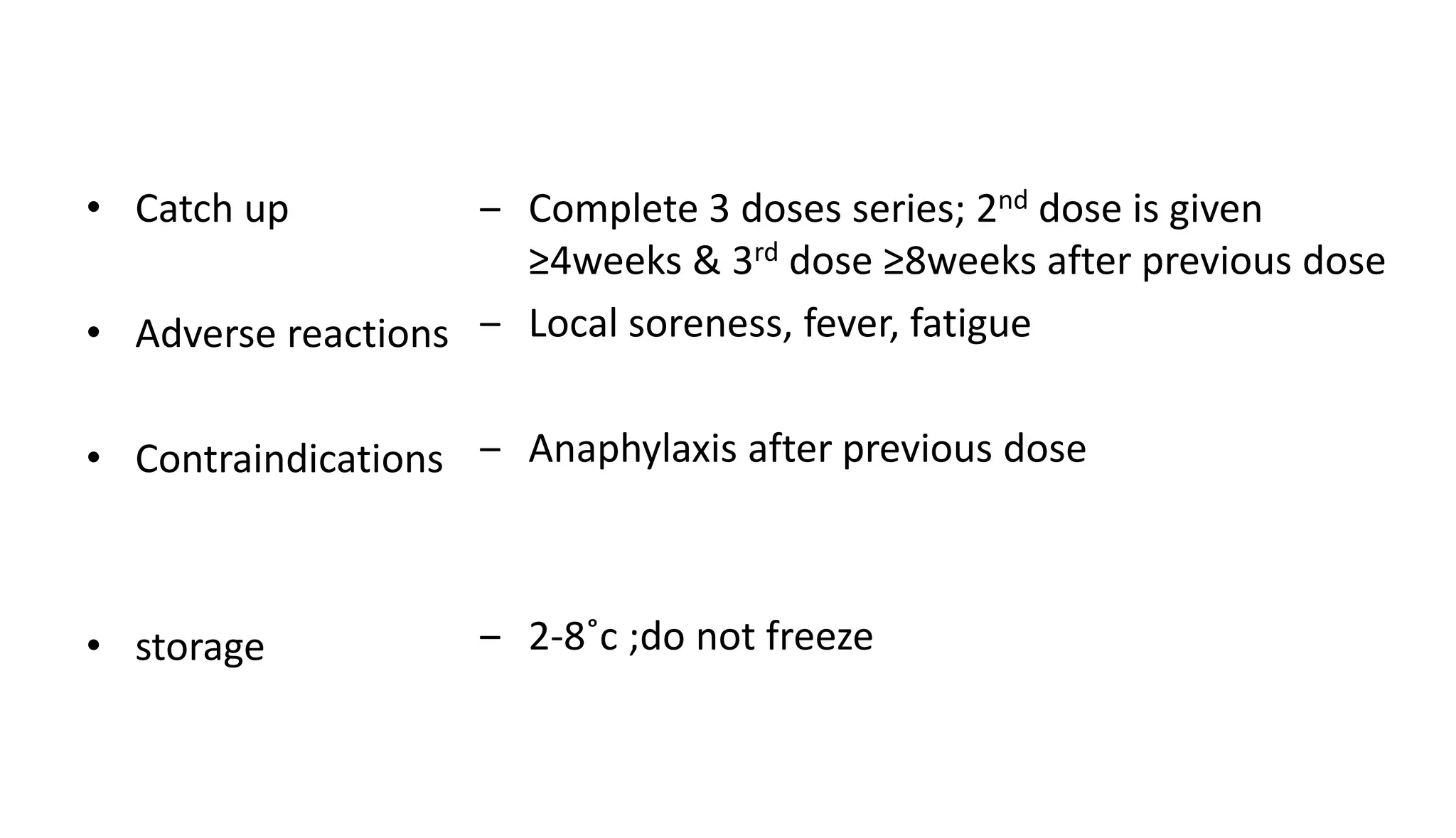 • Catch up
• Adverse reactions
• Contraindications
• storage
‒ Complete 3 doses series; 2nd dose is given
≥4weeks & 3rd dose ≥8weeks after previous dose
‒ Local soreness, fever, fatigue
‒ Anaphylaxis after previous dose
‒ 2-8˚c ;do not freeze
 