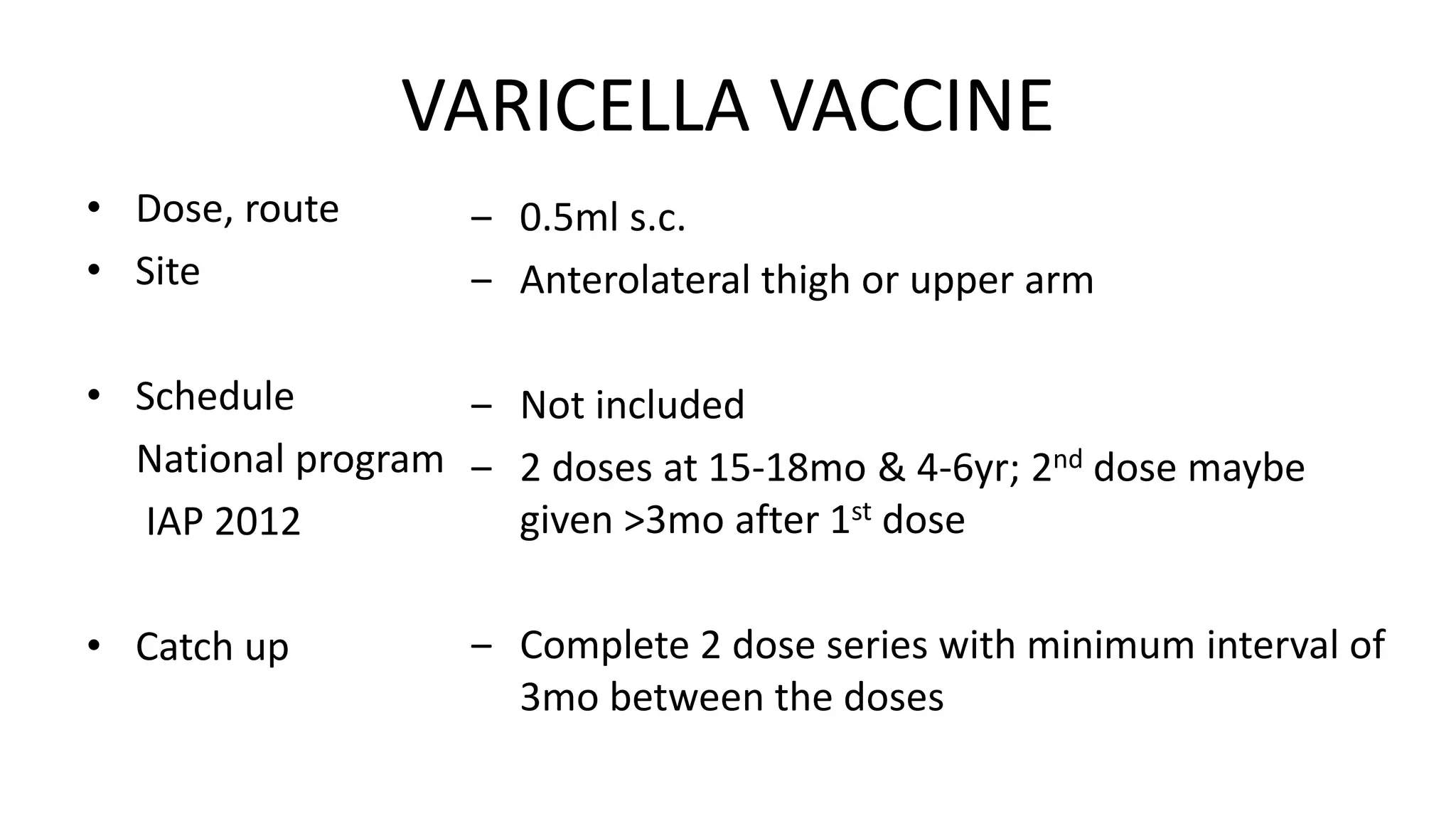 VARICELLA VACCINE
• Dose, route
• Site
• Schedule
National program
IAP 2012
• Catch up
‒ 0.5ml s.c.
‒ Anterolateral thigh or upper arm
‒ Not included
‒ 2 doses at 15-18mo & 4-6yr; 2nd dose maybe
given >3mo after 1st dose
‒ Complete 2 dose series with minimum interval of
3mo between the doses
 