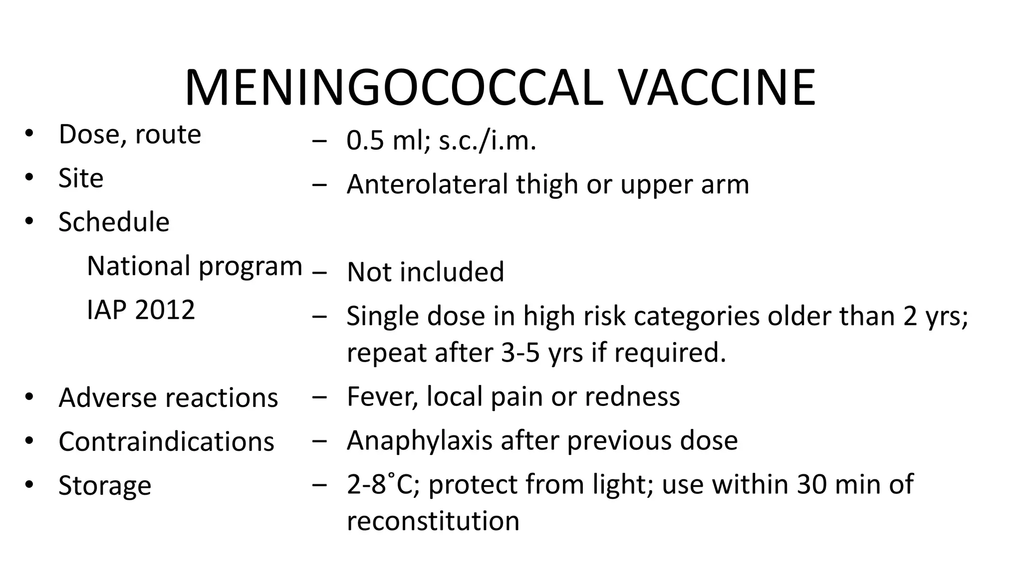 MENINGOCOCCAL VACCINE
• Dose, route
• Site
• Schedule
National program
IAP 2012
• Adverse reactions
• Contraindications
• Storage
‒ 0.5 ml; s.c./i.m.
‒ Anterolateral thigh or upper arm
‒ Not included
‒ Single dose in high risk categories older than 2 yrs;
repeat after 3-5 yrs if required.
‒ Fever, local pain or redness
‒ Anaphylaxis after previous dose
‒ 2-8˚C; protect from light; use within 30 min of
reconstitution
 