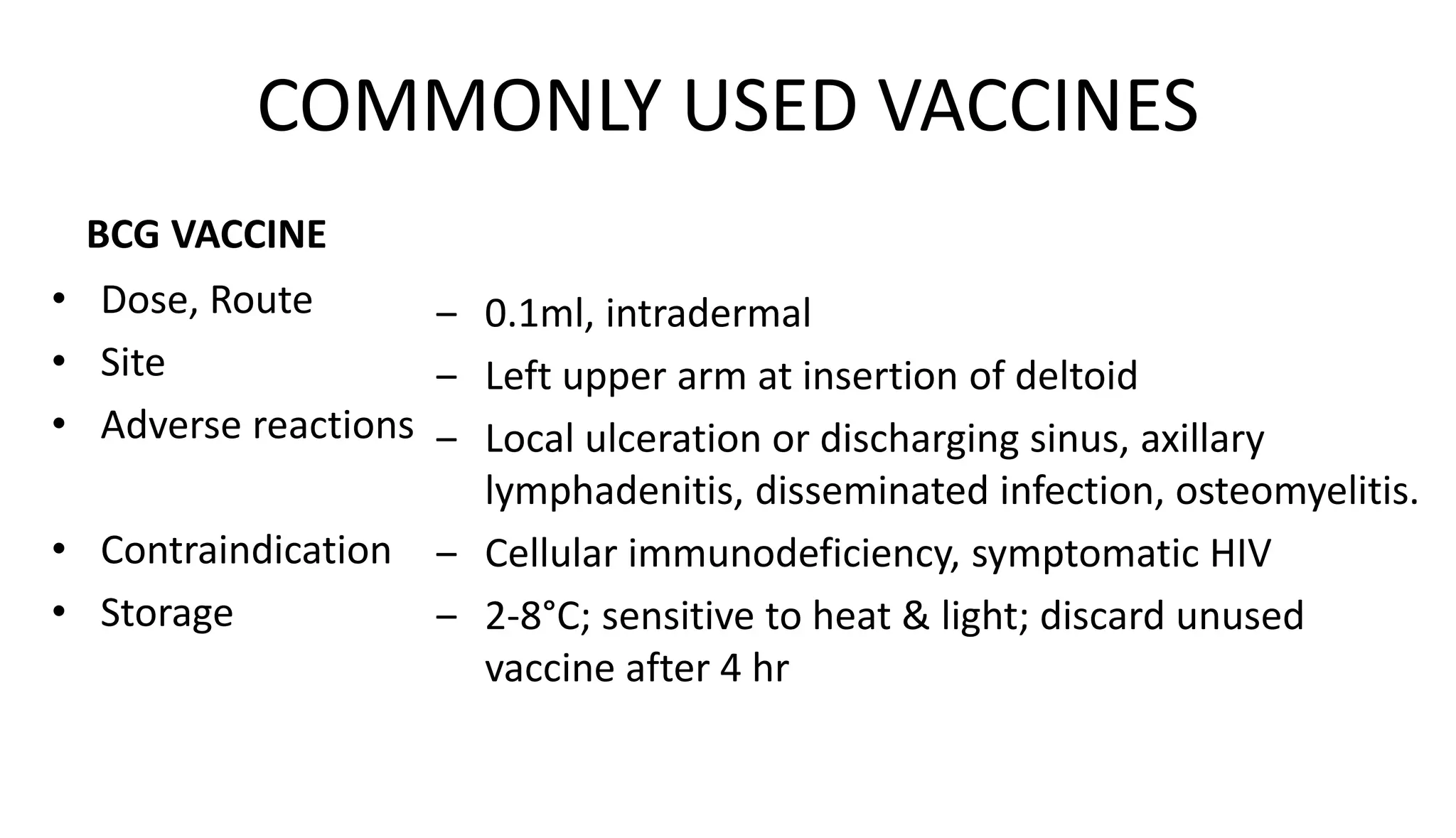COMMONLY USED VACCINES
BCG VACCINE
• Dose, Route
• Site
• Adverse reactions
• Contraindication
• Storage
‒ 0.1ml, intradermal
‒ Left upper arm at insertion of deltoid
‒ Local ulceration or discharging sinus, axillary
lymphadenitis, disseminated infection, osteomyelitis.
‒ Cellular immunodeficiency, symptomatic HIV
‒ 2-8°C; sensitive to heat & light; discard unused
vaccine after 4 hr
 