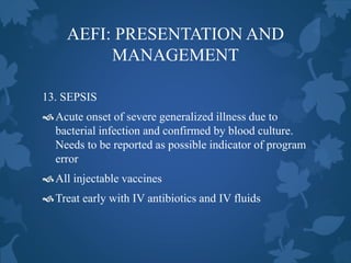 AEFI: PRESENTATION AND
MANAGEMENT
13. SEPSIS
Acute onset of severe generalized illness due to
bacterial infection and confirmed by blood culture.
Needs to be reported as possible indicator of program
error
All injectable vaccines
Treat early with IV antibiotics and IV fluids
 