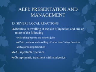AEFI: PRESENTATION AND
MANAGEMENT
15. SEVERE LOCAL REACTIONS
Redness or swelling at the site of injection and one or
more of the following
Swelling beyond the nearest joint
Pain , redness and swelling of more than 3 days duration
Requires hospitalization
All injectable vaccines
Symptomatic treatment with analgesics.
 