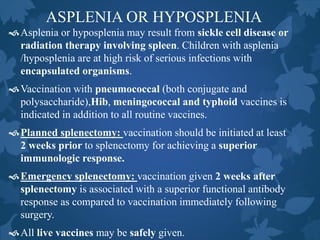 ASPLENIA OR HYPOSPLENIA
Asplenia or hyposplenia may result from sickle cell disease or
radiation therapy involving spleen. Children with asplenia
/hyposplenia are at high risk of serious infections with
encapsulated organisms.
Vaccination with pneumococcal (both conjugate and
polysaccharide),Hib, meningococcal and typhoid vaccines is
indicated in addition to all routine vaccines.
Planned splenectomy: vaccination should be initiated at least
2 weeks prior to splenectomy for achieving a superior
immunologic response.
Emergency splenectomy: vaccination given 2 weeks after
splenectomy is associated with a superior functional antibody
response as compared to vaccination immediately following
surgery.
All live vaccines may be safely given.
 