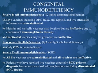 CONGENITAL
IMMUNODEFICIENCY
Severe B cell immunodeficiency: (X linked agammaglobulinemia)
 Live vaccines including OPV, BCG, oral typhoid, and live attenuated
influenza are contraindicated.
 Measles and varicella vaccines may be given but are ineffective due to
concomitant immunoglobulin therapy.
 Inactivated vaccines may be given but are ineffective.
Less severe B cell deficiencies: (IgA and IgG subclass deficiency)
 Only OPV is contraindicated.
Severe T cell immunodeficiencies: (SCID)
 All live vaccines are contraindicated and all vaccines are ineffective.
 Patients who have received live vaccines especially BCG prior to
diagnosis face an increased risk of complications including disseminated
BCG disease.
 
