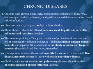 CHRONIC DISEASES
 Children with chronic neurologic, endocrinologic (diabetes), liver, renal,
hematologic, cardiac, pulmonary and gastrointestinal disease are at increased
risk of infections.
 Live vaccines may be given safely in these children.
 These children should be offered pneumococcal, hepatitis A, varicella,
influenza and rotavirus vaccines.
 The immunogenicity, efficacy and duration of protection of vaccines are
lower than healthy children and hence if indicated higher antigen content/
more doses (hepatitis B), assessment for antibody response and frequent
boosters (hepatitis A and B) are recommended.
 It is important to stress the role of hepatitis A vaccine in patients with liver
disease, pertussis booster in those with stable neurologic disease.
 Children with severe cardiac and pulmonary diseases should receive
pneumococcal and annual influenza vaccines.
 