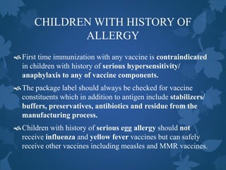 CHILDREN WITH HISTORY OF
ALLERGY
First time immunization with any vaccine is contraindicated
in children with history of serious hypersensitivity/
anaphylaxis to any of vaccine components.
The package label should always be checked for vaccine
constituents which in addition to antigen include stabilizers/
buffers, preservatives, antibiotics and residue from the
manufacturing process.
Children with history of serious egg allergy should not
receive influenza and yellow fever vaccines but can safely
receive other vaccines including measles and MMR vaccines.
 