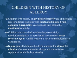 CHILDREN WITH HISTORY OF
ALLERGY
Children with history of any hypersensitivity are at increased
risk for allergic reactions with inactivated mouse brain
Japanese Encephalitis vaccines and thus should be
monitored carefully.
Children who have had a serious hypersensitivity
reaction/anaphylaxis to a particular vaccine must never
receive it again. A mild reaction is not a contraindication to
vaccination.
In any case all children should be watched for at least 15
minutes after vaccination for allergy and resuscitation
equipment should be kept standby.
 