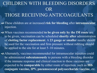 CHILDREN WITH BLEEDING DISORDERS
OR
THOSE RECEIVING ANTICOAGULANTS
These children are at increased risk for bleeding after intramuscular
injection.
When vaccines recommended to be given only by the IM route are
to be given, vaccination can be scheduled shortly after administration
of clotting factor replacement. A 23 gauge or smaller needle should
be used for the vaccination and firm pressure without rubbing should
be applied to the site for at least 5–10 minutes.
Alternately, vaccines recommended for intramuscular injection could
be administered subcutaneously to persons with a bleeding disorder
if the immune response and clinical reaction to these vaccines are
expected to be comparable by either route of injection, such as Hib
conjugate vaccine, IPV, pneumococcal polysaccharide vaccine, etc.
 
