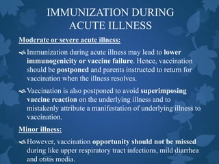 IMMUNIZATION DURING
ACUTE ILLNESS
Moderate or severe acute illness:
Immunization during acute illness may lead to lower
immunogenicity or vaccine failure. Hence, vaccination
should be postponed and parents instructed to return for
vaccination when the illness resolves.
Vaccination is also postponed to avoid superimposing
vaccine reaction on the underlying illness and to
mistakenly attribute a manifestation of underlying illness to
vaccination.
Minor illness:
However, vaccination opportunity should not be missed
during like upper respiratory tract infections, mild diarrhea
and otitis media.
 
