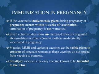 IMMUNIZATION IN PREGNANCY
If the vaccine is inadvertently given during pregnancy or
pregnancy occurs within 4 weeks of vaccination,
termination of pregnancy is not warranted.
Small cohort studies show no increased rates of congenital
abnormalities in infants born to mothers inadvertently
vaccinated in pregnancy.
Measles, MMR and varicella vaccines can be safely given to
contacts of pregnant women as these vaccines do not spread
from vaccine to contacts.
Smallpox vaccine is the only vaccine known to be harmful
to the fetus.
 
