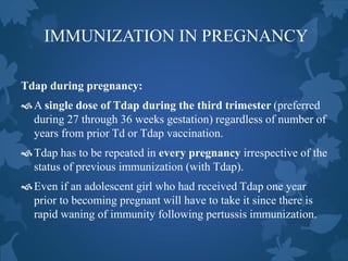 IMMUNIZATION IN PREGNANCY
Tdap during pregnancy:
A single dose of Tdap during the third trimester (preferred
during 27 through 36 weeks gestation) regardless of number of
years from prior Td or Tdap vaccination.
Tdap has to be repeated in every pregnancy irrespective of the
status of previous immunization (with Tdap).
Even if an adolescent girl who had received Tdap one year
prior to becoming pregnant will have to take it since there is
rapid waning of immunity following pertussis immunization.
 