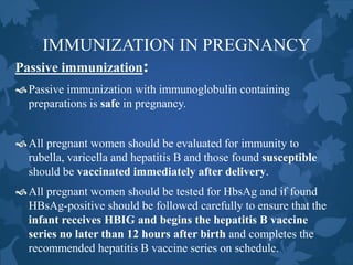 IMMUNIZATION IN PREGNANCY
Passive immunization:
Passive immunization with immunoglobulin containing
preparations is safe in pregnancy.
All pregnant women should be evaluated for immunity to
rubella, varicella and hepatitis B and those found susceptible
should be vaccinated immediately after delivery.
All pregnant women should be tested for HbsAg and if found
HBsAg-positive should be followed carefully to ensure that the
infant receives HBIG and begins the hepatitis B vaccine
series no later than 12 hours after birth and completes the
recommended hepatitis B vaccine series on schedule.
 