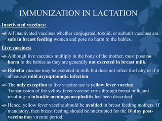 IMMUNIZATION IN LACTATION
Inactivated vaccines:
 All inactivated vaccines whether conjugated, toxoid, or subunit vaccines are
safe in breast feeding women and pose no harm to the babies.
Live vaccines:
 Although live vaccines multiply in the body of the mother, most pose no
harm to the babies as they are generally not excreted in breast milk.
 Rubella vaccine may be excreted in milk but does not infect the baby or if it
all causes mild asymptomatic infection.
 The only exception to live vaccine use is yellow fever vaccine.
Transmission of the yellow fever vaccine virus through breast milk and
resulting in infantile meningoencephalitis has been described.
 Hence, yellow fever vaccine should be avoided in breast feeding mothers. If
mandatory, then breast feeding should be interrupted for the 10 day post-
vaccination viremic period.
 