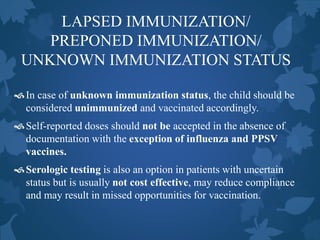 LAPSED IMMUNIZATION/
PREPONED IMMUNIZATION/
UNKNOWN IMMUNIZATION STATUS
In case of unknown immunization status, the child should be
considered unimmunized and vaccinated accordingly.
Self-reported doses should not be accepted in the absence of
documentation with the exception of influenza and PPSV
vaccines.
Serologic testing is also an option in patients with uncertain
status but is usually not cost effective, may reduce compliance
and may result in missed opportunities for vaccination.
 