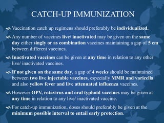 CATCH-UP IMMUNIZATION
 Vaccination catch up regimens should preferably be individualized.
 Any number of vaccines live/ inactivated may be given on the same
day either singly or as combination vaccines maintaining a gap of 5 cm
between different vaccines.
 Inactivated vaccines can be given at any time in relation to any other
live/ inactivated vaccines.
 If not given on the same day, a gap of 4 weeks should be maintained
between two live injectable vaccines, especially MMR and varicella
and also yellow fever and live attenuated influenza vaccines.
 However OPV, rotavirus and oral typhoid vaccines may be given at
any time in relation to any live/ inactivated vaccine.
 For catch-up immunization, doses should preferably be given at the
minimum possible interval to entail early protection.
 