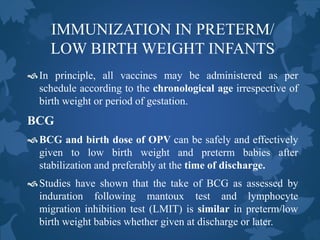IMMUNIZATION IN PRETERM/
LOW BIRTH WEIGHT INFANTS
In principle, all vaccines may be administered as per
schedule according to the chronological age irrespective of
birth weight or period of gestation.
BCG
BCG and birth dose of OPV can be safely and effectively
given to low birth weight and preterm babies after
stabilization and preferably at the time of discharge.
Studies have shown that the take of BCG as assessed by
induration following mantoux test and lymphocyte
migration inhibition test (LMIT) is similar in preterm/low
birth weight babies whether given at discharge or later.
 