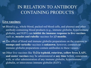 IN RELATION TO ANTIBODY
CONTAINING PRODUCTS
Live vaccines:
 Blood (e.g., whole blood, packed red blood cells, and plasma) and other
antibody-containing blood products (e.g., immune globulin, hyperimmune
globulin, and IGIV) can inhibit the immune response to live vaccines
such as, measles and rubella vaccines for ≥3 months.
 The effect of blood and immune globulin preparations on the response to
mumps and varicella vaccines is unknown; however, commercial
immune globulin preparations contain antibodies to these viruses.
 Other live vaccines like Ty21a typhoid, rotavirus, yellow fever, LAIV,
and zoster vaccines may be administered at any time before, concurrent
with, or after administration of any immune globulin, hyperimmune
globulin, or intravenous immune globulin (IGIV).
 