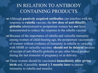 IN RELATION TO ANTIBODY
CONTAINING PRODUCTS
Although passively acquired antibodies can interfere with the
response to rubella vaccine, the low dose of anti-Rho(D)
globulin administered to postpartum women has not been
demonstrated to reduce the response to the rubella vaccine.
Because of the importance of rubella and varicella immunity
among women of child-bearing age, the postpartum vaccination
of women without evidence of immunity to rubella or varicella
with MMR or varicella vaccines should not be delayed because
of receipt of anti-Rho(D) globulin or any other blood product
during the last trimester of pregnancy or at delivery.
These women should be vaccinated immediately after giving
birth and, if possible, tested ≥ 3 months later to ensure
immunity to rubella and measles.
 