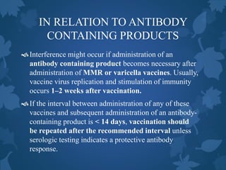 IN RELATION TO ANTIBODY
CONTAINING PRODUCTS
Interference might occur if administration of an
antibody containing product becomes necessary after
administration of MMR or varicella vaccines. Usually,
vaccine virus replication and stimulation of immunity
occurs 1–2 weeks after vaccination.
If the interval between administration of any of these
vaccines and subsequent administration of an antibody-
containing product is < 14 days, vaccination should
be repeated after the recommended interval unless
serologic testing indicates a protective antibody
response.
 