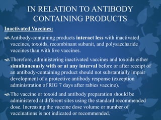 IN RELATION TO ANTIBODY
CONTAINING PRODUCTS
Inactivated Vaccines:
Antibody-containing products interact less with inactivated
vaccines, toxoids, recombinant subunit, and polysaccharide
vaccines than with live vaccines.
Therefore, administering inactivated vaccines and toxoids either
simultaneously with or at any interval before or after receipt of
an antibody-containing product should not substantially impair
development of a protective antibody response (exception
administration of RIG 7 days after rabies vaccine).
The vaccine or toxoid and antibody preparation should be
administered at different sites using the standard recommended
dose. Increasing the vaccine dose volume or number of
vaccinations is not indicated or recommended.
 
