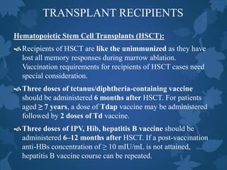 TRANSPLANT RECIPIENTS
Hematopoietic Stem Cell Transplants (HSCT):
Recipients of HSCT are like the unimmunized as they have
lost all memory responses during marrow ablation.
Vaccination requirements for recipients of HSCT cases need
special consideration.
Three doses of tetanus/diphtheria-containing vaccine
should be administered 6 months after HSCT. For patients
aged ≥ 7 years, a dose of Tdap vaccine may be administered
followed by 2 doses of Td vaccine.
Three doses of IPV, Hib, hepatitis B vaccine should be
administered 6–12 months after HSCT. If a post-vaccination
anti-HBs concentration of ≥ 10 mIU/mL is not attained,
hepatitis B vaccine course can be repeated.
 