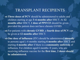 TRANSPLANT RECIPIENTS
Three doses of PCV should be administered to adults and
children starting at age 3–6 months after HSCT. At 12
months after HSCT, 1 dose of PPSV23 should be given
provided the patient does not have chronic GVHD.
For patients with chronic GVHD, a fourth dose of PCV can
be given at 12 months after HSCT.
One dose of influenza (IIV) should be administered annually
to persons aged ≥ 6 months starting 6 months after HSCT and
starting 4 months after if there is a community outbreak of
influenza. For children aged 6 months–8 years, who are
receiving influenza vaccine for the first time, 2 doses should
be administered.
 