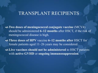 TRANSPLANT RECIPIENTS
Two doses of meningococcal conjugate vaccine (MCV4)
should be administered 6–12 months after HSCT, if the risk of
meningococcal disease is high.
Three doses of HPV vaccine 6–12 months after HSCT for
female patients aged 11–26 years may be considered.
Live vaccines should not be administered to HSCT patients
with active GVHD or ongoing immunosuppression.
 