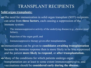 TRANSPLANT RECIPIENTS
Solid organ transplants:
The need for immunization in solid organ transplant (SOT) recipients
can arise from three factors, each causing a suppression of the
immune system:
1. The immunosuppressive activity of the underlying disease (e.g., chronic renal
failure),
2. Rejection of the organ graft, and
3. Immunosuppressive therapy given after transplantation.
Immunizations can be given to candidates awaiting transplantation
because the immune response then is more likely to be less suppressed
and the patient more likely to respond, or after transplantation.
Many of the conditions for which patients undergo organ
transplantation are at least to some extent immunosuppressive, and
vaccinations should be considered early during the disease.
 