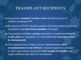 TRANSPLANT RECIPIENTS
In general, standard vaccine series should be given to
children awaiting SOT.
Recipients of SOTs should complete all immunizations prior to
transplant in accelerated schedules if needed.
Vaccination with live vaccines should be completed at least 2
weeks prior to transplant. It is desirable that seroconversion
be documented.
The optimal time to begin vaccine administration after
transplantation is not defined. Immunosuppressive therapy
is often most intense during the first couple of months and
might influence the effect of vaccination.
 
