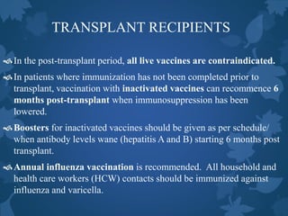 TRANSPLANT RECIPIENTS
In the post-transplant period, all live vaccines are contraindicated.
In patients where immunization has not been completed prior to
transplant, vaccination with inactivated vaccines can recommence 6
months post-transplant when immunosuppression has been
lowered.
Boosters for inactivated vaccines should be given as per schedule/
when antibody levels wane (hepatitis A and B) starting 6 months post
transplant.
Annual influenza vaccination is recommended. All household and
health care workers (HCW) contacts should be immunized against
influenza and varicella.
 