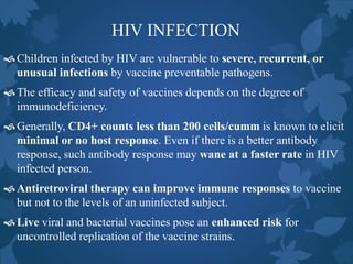 HIV INFECTION
Children infected by HIV are vulnerable to severe, recurrent, or
unusual infections by vaccine preventable pathogens.
The efficacy and safety of vaccines depends on the degree of
immunodeficiency.
Generally, CD4+ counts less than 200 cells/cumm is known to elicit
minimal or no host response. Even if there is a better antibody
response, such antibody response may wane at a faster rate in HIV
infected person.
Antiretroviral therapy can improve immune responses to vaccine
but not to the levels of an uninfected subject.
Live viral and bacterial vaccines pose an enhanced risk for
uncontrolled replication of the vaccine strains.
 