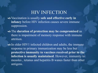 HIV INFECTION
Vaccination is usually safe and effective early in
infancy before HIV infection causes severe immune
suppression.
The duration of protection may be compromised as
there is impairment of memory response with immune
attrition.
In older HIV1 infected children and adults, the immune
response to primary immunization may be less but
protective immunity to vaccines received prior to the
infection is usually maintained. However, immunity to
measles , tetanus and hepatitis B wanes faster than other
antigens.
 